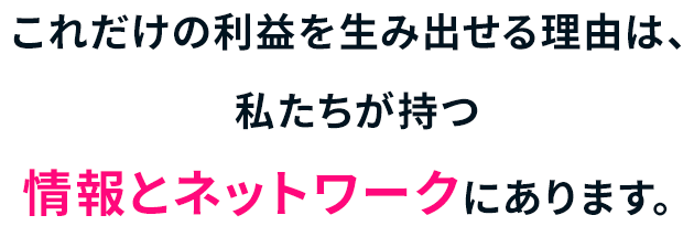 これだけの利益を生み出せる理由は、私たちが持つ情報とネットワークにあります。